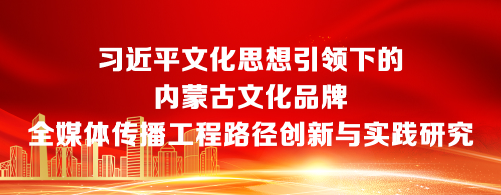 【专题】习近平文化思想引领下的内蒙古文化品牌全媒体传播工程路径创新与实践研究