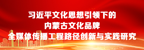 【专题】习近平文化思想引领下的内蒙古文化品牌全媒体传播工程路径创新与实践研究